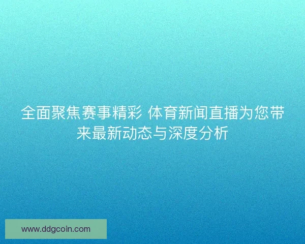 全面聚焦赛事精彩 体育新闻直播为您带来最新动态与深度分析
