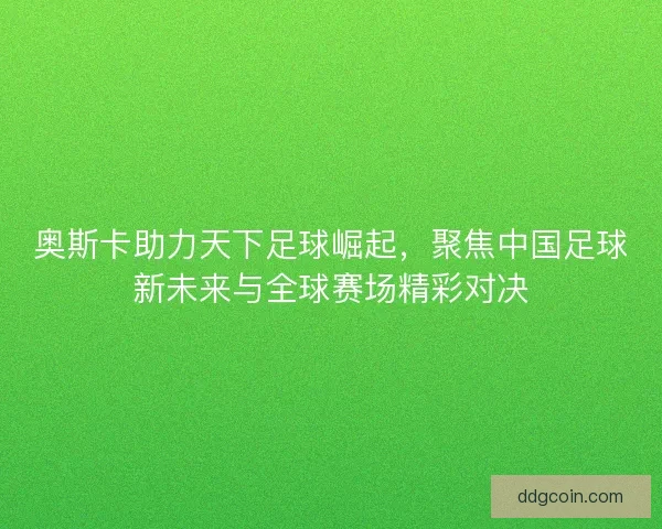 奥斯卡助力天下足球崛起，聚焦中国足球新未来与全球赛场精彩对决