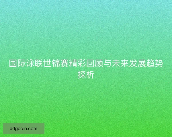 国际泳联世锦赛精彩回顾与未来发展趋势探析