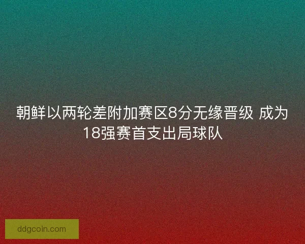 朝鲜以两轮差附加赛区8分无缘晋级 成为18强赛首支出局球队