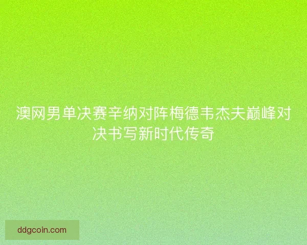 澳网男单决赛辛纳对阵梅德韦杰夫巅峰对决书写新时代传奇