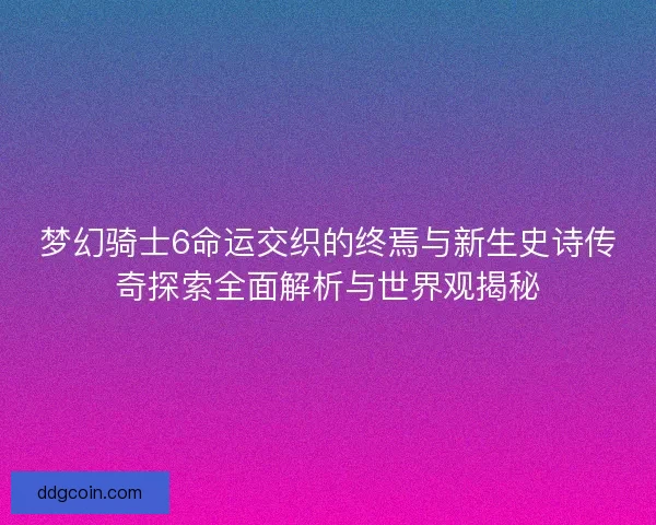 梦幻骑士6命运交织的终焉与新生史诗传奇探索全面解析与世界观揭秘