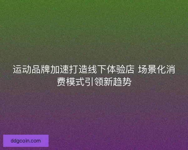 运动品牌加速打造线下体验店 场景化消费模式引领新趋势