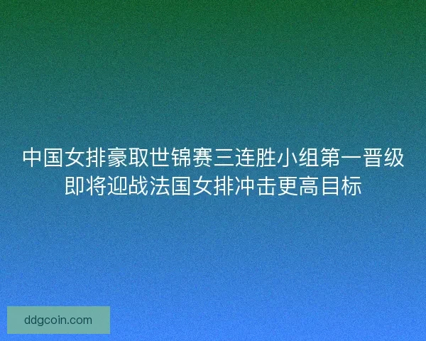 中国女排豪取世锦赛三连胜小组第一晋级即将迎战法国女排冲击更高目标