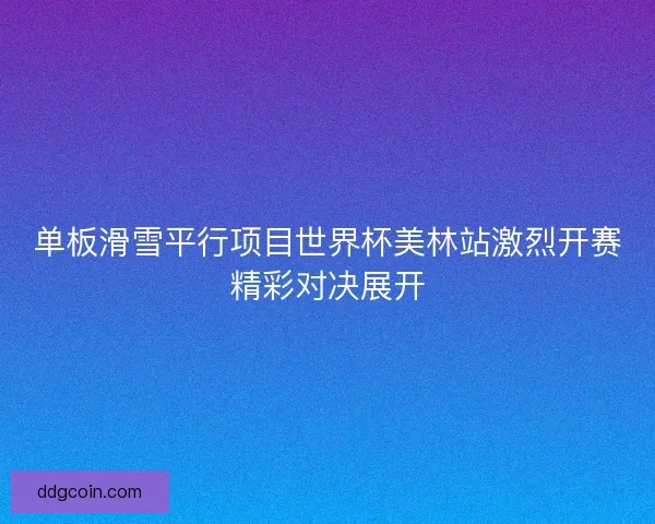 单板滑雪平行项目世界杯美林站激烈开赛精彩对决展开