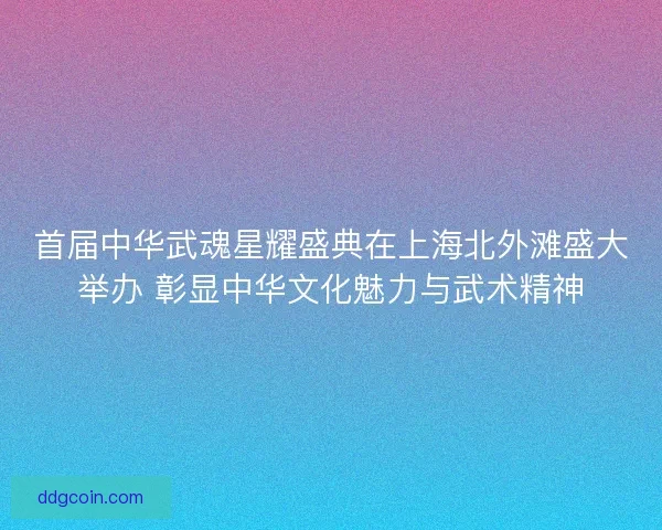 首届中华武魂星耀盛典在上海北外滩盛大举办 彰显中华文化魅力与武术精神