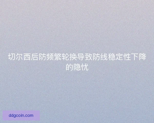 切尔西后防频繁轮换导致防线稳定性下降的隐忧