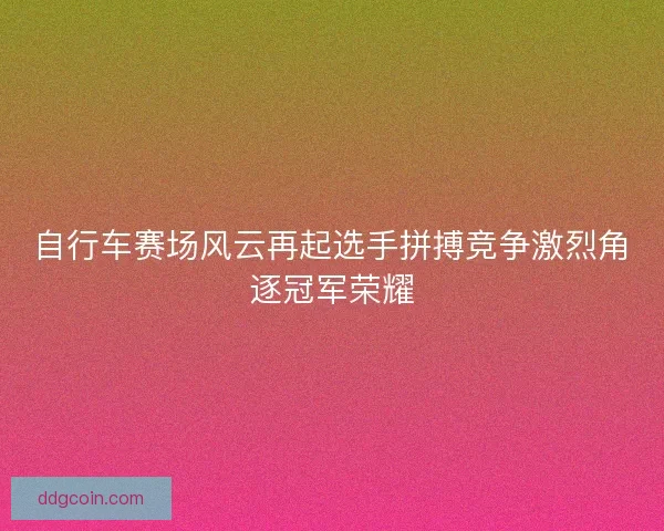 自行车赛场风云再起选手拼搏竞争激烈角逐冠军荣耀