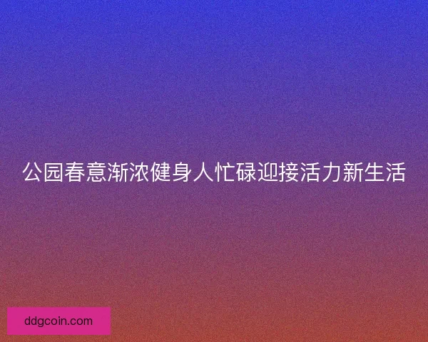 公园春意渐浓健身人忙碌迎接活力新生活