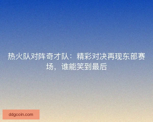 热火队对阵奇才队：精彩对决再现东部赛场，谁能笑到最后