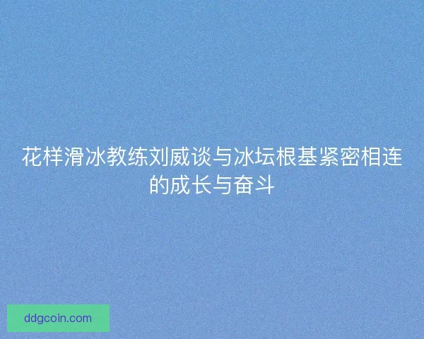 花样滑冰教练刘威谈与冰坛根基紧密相连的成长与奋斗