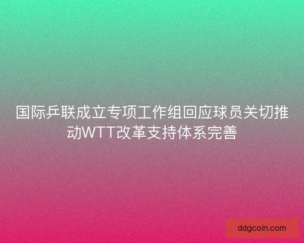 国际乒联成立专项工作组回应球员关切推动WTT改革支持体系完善