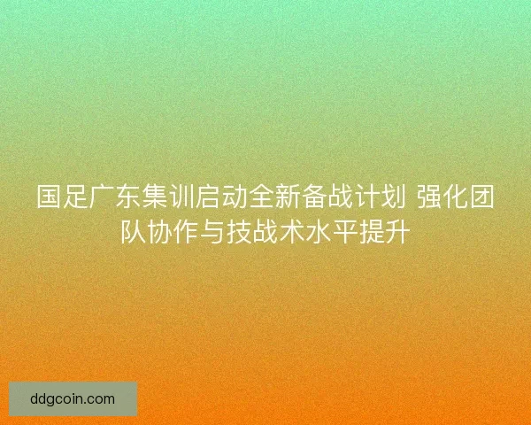 国足广东集训启动全新备战计划 强化团队协作与技战术水平提升 国足广东集训启动全新备战计划 强化团队协作与技战术水平提升