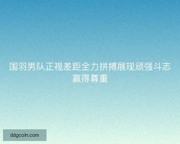 国羽男队正视差距全力拼搏展现顽强斗志赢得尊重